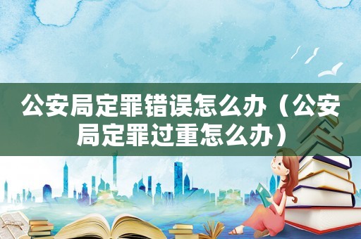 公安局定罪錯(cuò)誤怎么辦（公安局定罪過(guò)重怎么辦）