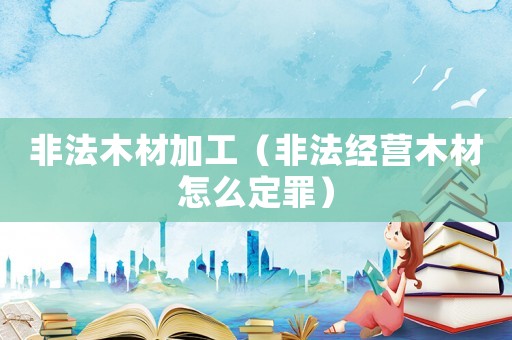 非法木材加工（非法經營木材怎么定罪）