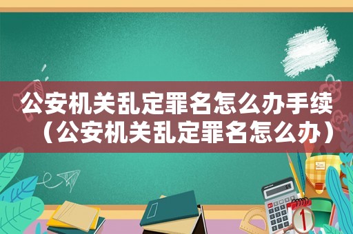 公安機關亂定罪名怎么辦手續（公安機關亂定罪名怎么辦）