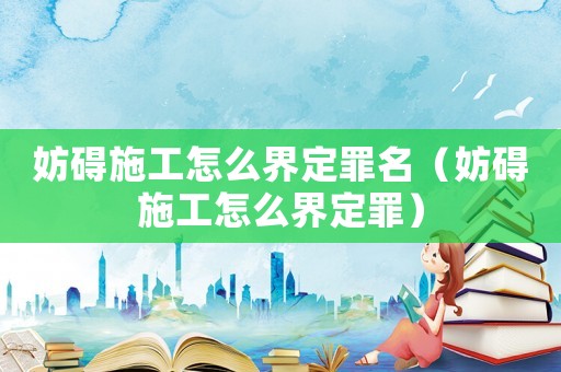 妨礙施工怎么界定罪名（妨礙施工怎么界定罪）