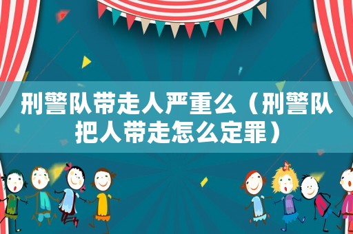 刑警隊帶走人嚴重么（刑警隊把人帶走怎么定罪）