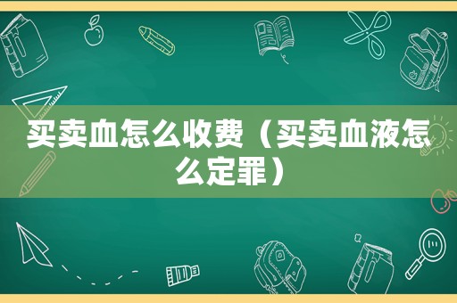 買(mǎi)賣(mài)血怎么收費(fèi)（買(mǎi)賣(mài)血液怎么定罪）