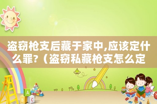 盜竊槍支后藏于家中,應(yīng)該定什么罪?（盜竊私藏槍支怎么定罪的）