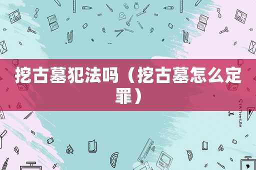 挖古墓犯法嗎（挖古墓怎么定罪）