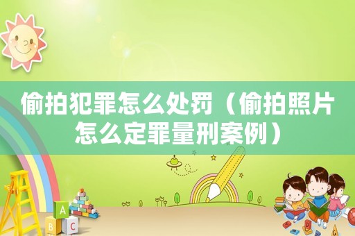 偷拍犯罪怎么處罰（偷拍照片怎么定罪量刑案例）