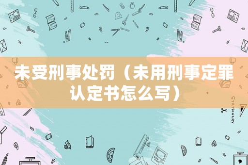 未受刑事處罰（未用刑事定罪認(rèn)定書怎么寫）