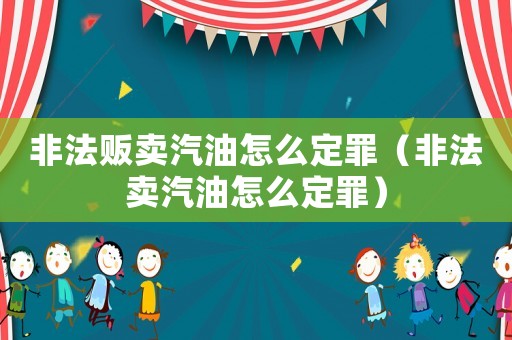 非法販賣汽油怎么定罪（非法賣汽油怎么定罪）