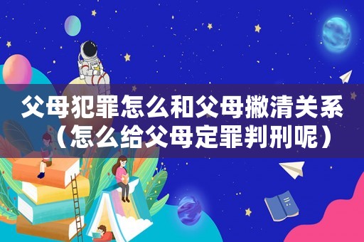 父母犯罪怎么和父母撇清關系（怎么給父母定罪判刑呢）