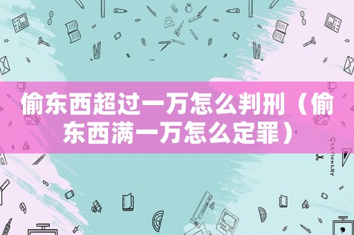 偷東西超過一萬怎么判刑（偷東西滿一萬怎么定罪）