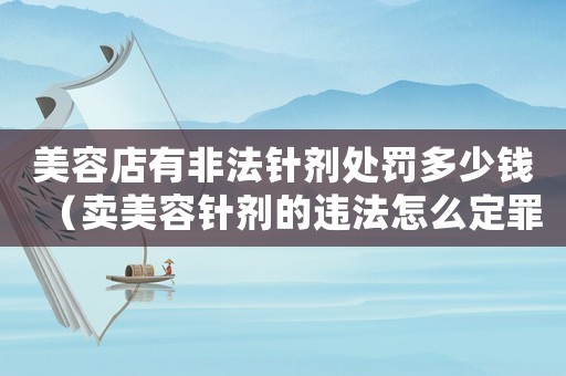 美容店有非法針劑處罰多少錢（賣美容針劑的違法怎么定罪）
