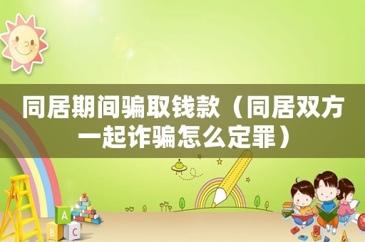 同居期間騙取錢款（同居雙方一起詐騙怎么定罪）