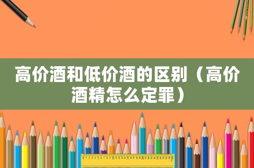 高價酒和低價酒的區別（高價酒精怎么定罪）