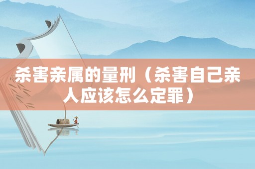 殺害親屬的量刑（殺害自己親人應該怎么定罪）