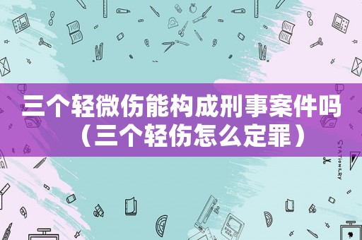 三個輕微傷能構成刑事案件嗎（三個輕傷怎么定罪）