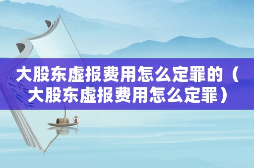 大股東虛報費用怎么定罪的（大股東虛報費用怎么定罪）