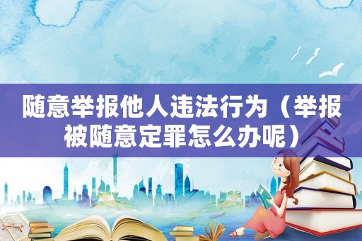 隨意舉報他人違法行為（舉報被隨意定罪怎么辦呢）
