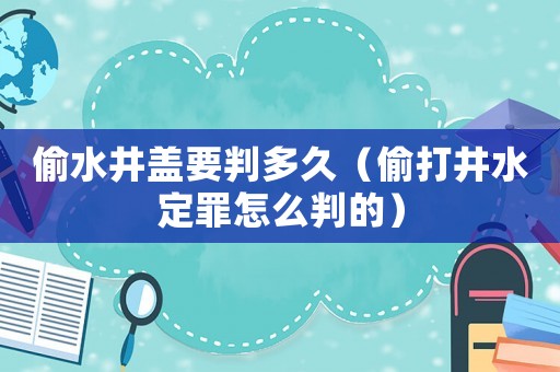 偷水井蓋要判多久（偷打井水定罪怎么判的）