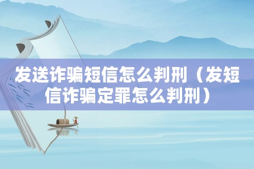 發送詐騙短信怎么判刑（發短信詐騙定罪怎么判刑）