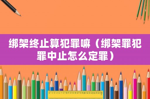 綁架終止算犯罪嘛（綁架罪犯罪中止怎么定罪）