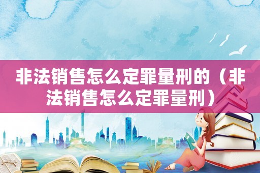 非法銷售怎么定罪量刑的（非法銷售怎么定罪量刑）