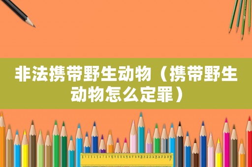 非法攜帶野生動物（攜帶野生動物怎么定罪）