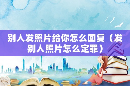 別人發照片給你怎么回復（發別人照片怎么定罪）