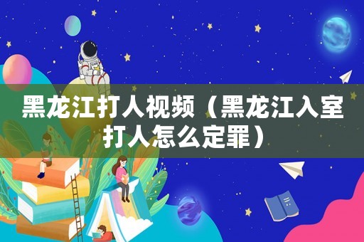 黑龍江打人視頻（黑龍江入室打人怎么定罪）