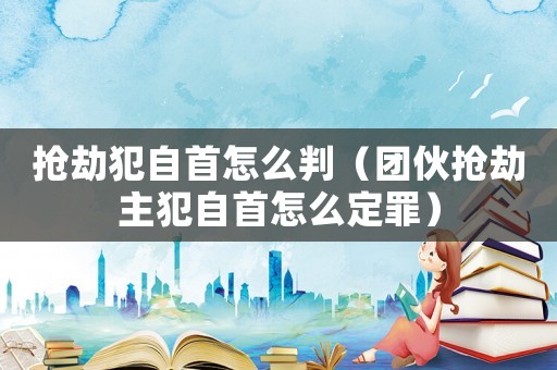 搶劫犯自首怎么判（團伙搶劫主犯自首怎么定罪）
