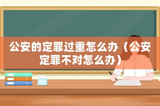 公安的定罪過重怎么辦（公安定罪不對怎么辦）
