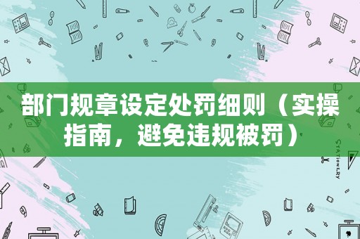 部門規(guī)章設(shè)定處罰細(xì)則（實(shí)操指南，避免違規(guī)被罰）