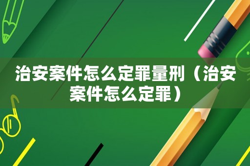 治安案件怎么定罪量刑（治安案件怎么定罪）