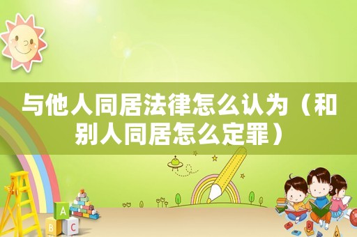 與他人同居法律怎么認為（和別人同居怎么定罪）