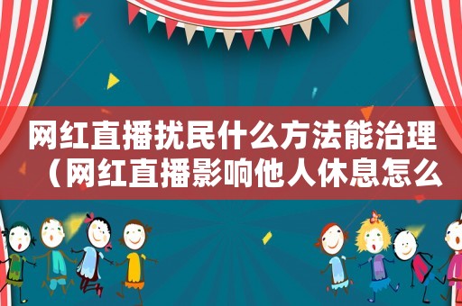 網紅直播擾民什么方法能治理（網紅直播影響他人休息怎么定罪）