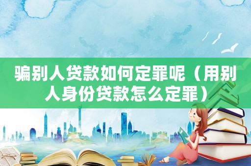 騙別人貸款如何定罪呢（用別人身份貸款怎么定罪）