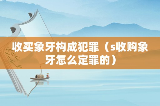 收買象牙構成犯罪（s收購象牙怎么定罪的）