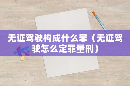 無證駕駛構成什么罪（無證駕駛怎么定罪量刑）