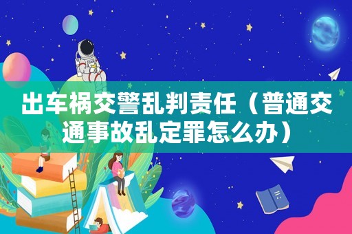 出車禍交警亂判責任（普通交通事故亂定罪怎么辦）