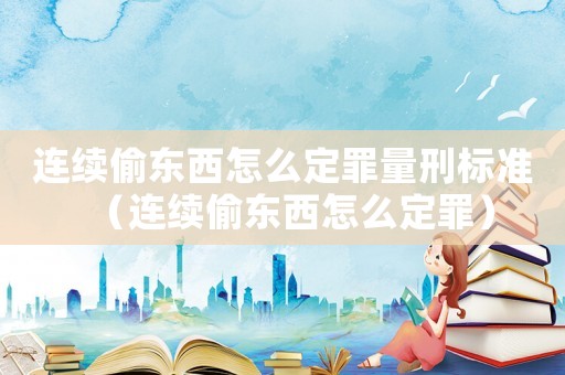 連續偷東西怎么定罪量刑標準（連續偷東西怎么定罪）