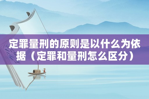 定罪量刑的原則是以什么為依據(jù)（定罪和量刑怎么區(qū)分）