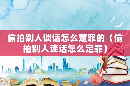 偷拍別人談話怎么定罪的（偷拍別人談話怎么定罪）
