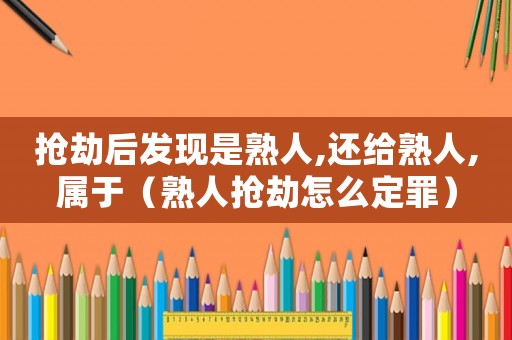 搶劫后發現是熟人,還給熟人,屬于（熟人搶劫怎么定罪）