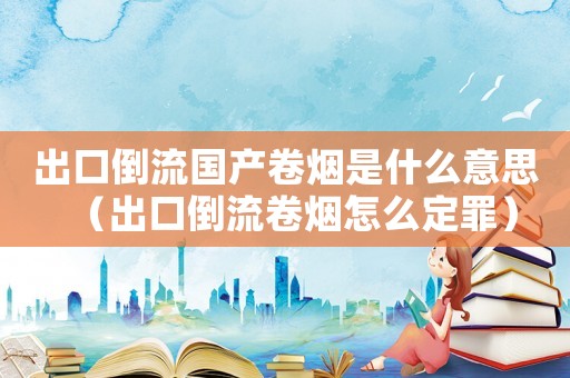 出口倒流國產卷煙是什么意思（出口倒流卷煙怎么定罪）