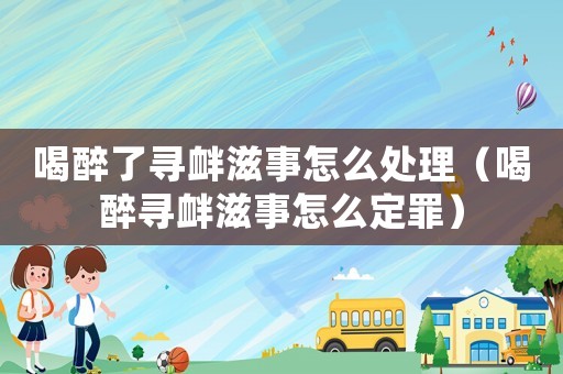 喝醉了尋釁滋事怎么處理（喝醉尋釁滋事怎么定罪）