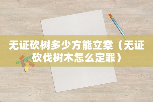 無證砍樹多少方能立案（無證砍伐樹木怎么定罪）
