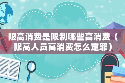 限高消費是限制哪些高消費（限高人員高消費怎么定罪）