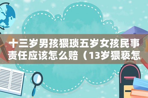 十三歲男孩猥瑣五歲女孩民事責任應該怎么賠（13歲猥褻怎么定罪）
