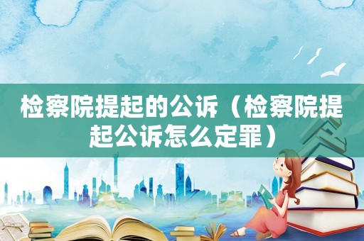 檢察院提起的公訴（檢察院提起公訴怎么定罪）