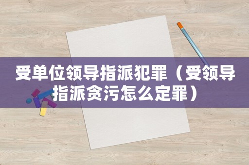 受單位領導指派犯罪（受領導指派貪污怎么定罪）