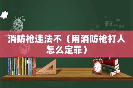 消防槍違法不（用消防槍打人怎么定罪）
