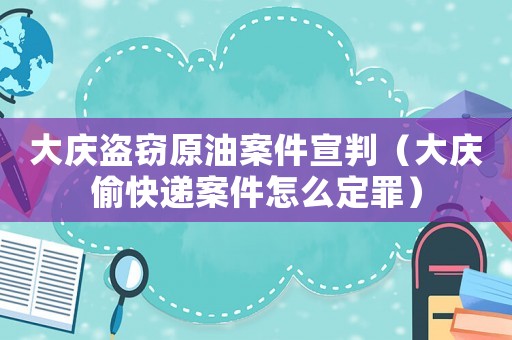 大慶盜竊原油案件宣判（大慶偷快遞案件怎么定罪）